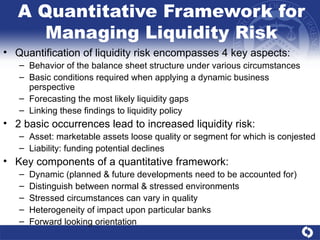 A Quantitative Framework for Managing Liquidity Risk Quantification of liquidity risk encompasses 4 key aspects: Behavior of the balance sheet structure under various circumstances Basic conditions required when applying a dynamic business perspective Forecasting the most likely liquidity gaps Linking these findings to liquidity policy 2 basic occurrences lead to increased liquidity risk: Asset: marketable assets loose quality or segment for which is conjested Liability: funding potential declines  Key components of a quantitative framework: Dynamic (planned & future developments need to be accounted for) Distinguish between normal & stressed environments Stressed circumstances can vary in quality Heterogeneity of impact upon particular banks Forward looking orientation  