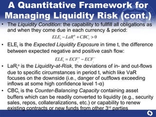 A Quantitative Framework for Managing Liquidity Risk (cont.) The  Liquidity Condition : the capability to fullfill all obligations as and when they come due in each currency & period: ELE t  is the  Expected Liquidity Exposure  in time t, the difference between expected negative and positive cash flow: LaR t α  is the  Liquidity-at-Risk , the deviations of in- and out-flows due to specific circumstances in period t, which like VaR focuses on the downside (i.e., danger of outflows exceeding inflows at some high confidence level 1- α ) CBC t  is the  Counter-Balancing Capacity  containing asset buffers which can be readily converted to liquidity (e.g., security sales, repos, collateralizations, etc.) or capability to renew existing contracts or new funds from other 3 rd  parties  