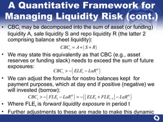 We may state this equivalently as that CBC (e.g., asset reserves or funding slack) needs to exceed the sum of future exposures: CBC t  may be decomposed into the sum of asset (or funding) liquidity A, sale liquidity S and repo liquidity R (the latter 2 comprising balance sheet liquidity): We can adjust the formula for nostro balances kept  for payment purposes, which at day end if positive (negative) we will invested (borrow): Where FLE t  is  forward liquidity exposure  in period t Further adjustments to these are made to make this dynamic A Quantitative Framework for Managing Liquidity Risk (cont.) 