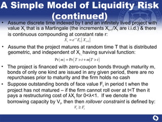 The project is financed with zero-coupon bonds through maturity m, bonds of only one kind are issued in any given period, there are no repurchases prior to maturity and the firm holds no cash Suppose outstanding bonds of face value F t  in period t when the project has not matured – if the firm cannot roll over at t<T then it pays a restructuring cost of  λ X t  for 0< λ <1.  If we denote the borrowing capacity by V t , then then  rollover constraint  is defined by:  Assume discrete time indexed by t and an infinitely lived project with value X t  that is a Martingale (the increments X t+1 /X t  are i.i.d.) & there is continuous compounding at constant rate r:  A Simple Model of Liquidity Risk (continued) Assume that the project matures at random time T that is distributed geometric, and independent of X t ,  having survival function:  