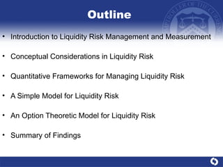 Outline Introduction to Liquidity Risk Management and Measurement Conceptual Considerations in Liquidity Risk Quantitative Frameworks for Managing Liquidity Risk  A Simple Model for Liquidity Risk An Option Theoretic Model for Liquidity Risk Summary of Findings 