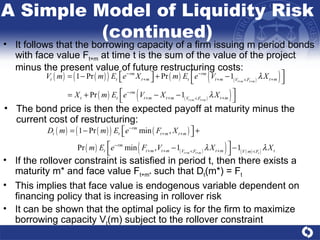 If the rollover constraint is satisfied in period t, then there exists a maturity m* and face value F t+m*  such that D t (m*) = F t This implies that face value is endogenous variable dependent on financing policy that is increasing in rollover risk It can be shown that the optimal policy is for the firm to maximize borrowing capacity V t (m) subject to the rollover constraint It follows that the borrowing capacity of a firm issuing m period bonds with face value F t+m  at time t is the sum of the value of the project minus the present value of future restructuring costs:  A Simple Model of Liquidity Risk (continued) The bond price is then the expected payoff at maturity minus the current cost of restructuring: 