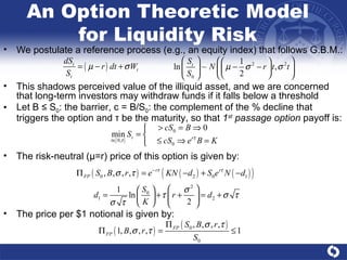 An Option Theoretic Model for Liquidity Risk We postulate a reference process (e.g., an equity index) that follows G.B.M.: This shadows perceived value of the illiquid asset, and we are concerned that long-term investors may withdraw funds if it falls below a threshold Let B ≤ S 0 : the barrier, c = B/S 0 : the complement of the % decline that triggers the option and  τ  be the maturity, so that  1 st  passage option  payoff is:  The risk-neutral ( μ =r) price of this option is given by: The price per $1 notional is given by: 