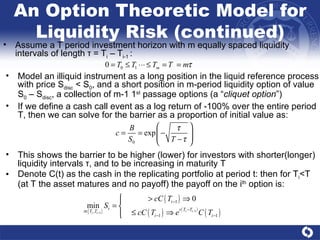 An Option Theoretic Model for Liquidity Risk (continued) Assume a T period investment horizon with m equally spaced liquidity intervals of length  τ  = T i  – T i-1  : Model an illiquid instrument as a long position in the liquid reference process with price S disc  < S 0 , and a short position in m-period liquidity option of value S 0  – S disc , a collection of m-1 1 st  passage options (a “ cliquet option ”) If we define a cash call event as a log return of -100% over the entire period T, then we can solve for the barrier as a proportion of initial value as:  This shows the barrier to be higher (lower) for investors with shorter(longer) liquidity intervals  τ , and to be increasing in maturity T Denote C(t) as the cash in the replicating portfolio at period t: then for T i <T (at T the asset matures and no payoff) the payoff on the i th  option is: 