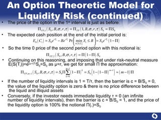 An Option Theoretic Model for Liquidity Risk (continued) The price of the option in the 1 st  interval is just as before: The expected cash position at the end of the initial period is: If the number of liquidity intervals is 1 = T/ τ , then the barrier is c = B/S 0  = 0, the value of the liquidity option is zero & there is no price difference between  the liquid and illiquid assets  Conversely, if the investor needs immediate liquidity  τ  = 0 (an infinite number of liquidity intervals), then the barrier is c = B/S 0  = 1, and the price of the liquidity option is 100% the notional  Π (.)=S 0 So the time 0 price of the second period option with this notional is: Continuing on this reasoning, and imposing that under risk-neutral measure  E(S(T i ))=e ( μ -r)Ti S 0 =S 0  as  μ =r, we get for small  Π  the approximation:  