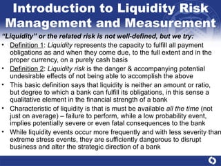 Introduction to Liquidity Risk Management and Measurement “ Liquidity” or the related risk is not well-defined, but we try: Definition 1 :  Liquidity  represents the capacity to fulfill all payment obligations as and when they come due, to the full extent and in the proper currency, on a purely cash basis Definition 2 :  Liquidity risk  is the danger & accompanying potential undesirable effects of not being able to accomplish the above This basic definition says that liquidity is neither an amount or ratio,  but degree to which a bank can fulfill its obligations, in this sense a qualitative element in the financial strength of a bank Characteristic of liquidity is that is must be available  all the time  (not just on average) – failure to perform, while a low probability event, implies potentially severe or even fatal consequences to the bank While liquidity events occur more frequently and with less severity than extreme stress events, they are sufficiently dangerous to disrupt business and alter the strategic direction of a bank  