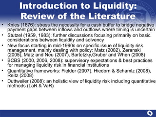 Introduction to Liquidity: Review of the Literature Knies (1876): stress the necessity for a cash buffer to bridge negative payment gaps between inflows and outflows where timing is uncertain Stutzel (1959, 1983): further discussions focusing primarily on basic considerations between liquidity and solvency New focus starting in mid-1990s on specific issue of liquidity risk management, mainly dealing with policy: Matz (2002), Zeranski (2005), Matz and Neu (2007), Bartetzky,Gruber and When (2008)  BCBS (2000, 2006, 2008): supervisory expectations & best practices for managing liquidity risk in financial institutions Quantitative frameworks: Fielder (2007), Hiedorn & Schamlz (2008), Reitz (2008) Duttweiler (2008): an holistic view of liquidity risk including quantitative methods (LaR & VaR) 