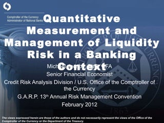 Quantitative Measurement and Management of Liquidity Risk in a Banking Context Michael Jacobs, PhD, CFA Senior Financial Economist Credit Risk Analysis Division / U.S. Office of the Comptroller of the Currency G.A.R.P. 13 th  Annual Risk Management Convention February 2012 The views expressed herein are those of the authors and do not necessarily represent the views of the Office of the Comptroller of the Currency or the Department of the Treasury. 