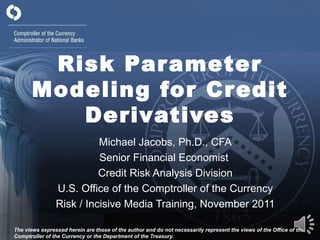Risk Parameter Modeling for Credit Derivatives Michael Jacobs, Ph.D., CFA Senior Financial Economist  Credit Risk Analysis Division U.S. Office of the Comptroller of the Currency Risk / Incisive Media Training, November 2011 The views expressed herein are those of the author and do not necessarily represent the views of the Office of the Comptroller of the Currency or the Department of the Treasury. 