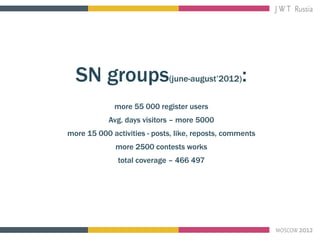 SN groups(june-august’2012):
             more 55 000 register users
            Avg. days visitors – more 5000
more 15 000 activities - posts, like, reposts, comments
              more 2500 contests works
              total coverage – 466 497
 