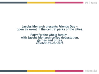 Jacobs Monarch presents Friends Day –
open air event in the central parks of the cities.
          Party for the whole family –
   with Jacobs Monarch coffee degustation,
               games and prizes,
              celebritie’s concert.
 