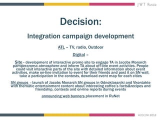 Decision:
         Integration campaign development
                            ATL – TV, radio, Outdoor
                                     Digital –
  Site - development of interactive promo site to engage TA in Jacobs Monarch
pamperaroma atmosphere and inform TA about off-line event activities. People
  could visit interactive parts of the site with detailed information about event
activities, make on-line invitation to event for their friends and post it on SN wall,
     take a participation in the contests, download event map for each cities
SN groups - launch of Jacobs Monarch SN groups in Odnoklassniki and Vkontakte
with thematic entertainment content about interesting coffee’s facts&recipes and
              friendship, contests and on-line reports during events
                  announcing web banners placement in RuNet
 