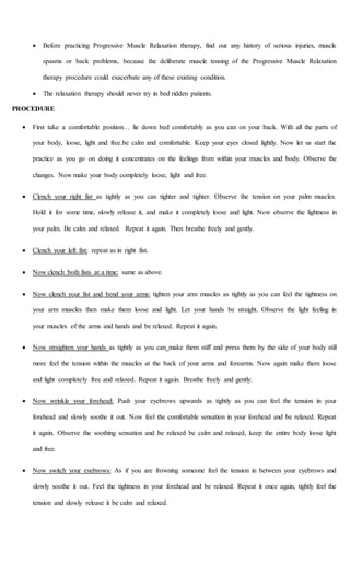  Before practicing Progressive Muscle Relaxation therapy, find out any history of serious injuries, muscle
spasms or back problems, because the deliberate muscle tensing of the Progressive Muscle Relaxation
therapy procedure could exacerbate any of these existing condition.
 The relaxation therapy should never try in bed ridden patients.
PROCEDURE
 First take a comfortable position… lie down bed comfortably as you can on your back. With all the parts of
your body, loose, light and free.be calm and comfortable. Keep your eyes closed lightly. Now let us start the
practice as you go on doing it concentrates on the feelings from within your muscles and body. Observe the
changes. Now make your body completely loose, light and free.
 Clench your right fist as tightly as you can tighter and tighter. Observe the tension on your palm muscles.
Hold it for some time, slowly release it, and make it completely loose and light. Now observe the lightness in
your palm. Be calm and relaxed. Repeat it again. Then breathe freely and gently.
 Clench your left fist: repeat as in right fist.
 Now clench both fists at a time: same as above.
 Now clench your fist and bend your arms: tighten your arm muscles as tightly as you can feel the tightness on
your arm muscles then make them loose and light. Let your hands be straight. Observe the light feeling in
your muscles of the arms and hands and be relaxed. Repeat it again.
 Now straighten your hands as tightly as you can make them stiff and press them by the side of your body still
more feel the tension within the muscles at the back of your arms and forearms. Now again make them loose
and light completely free and relaxed. Repeat it again. Breathe freely and gently.
 Now wrinkle your forehead: Push your eyebrows upwards as tightly as you can feel the tension in your
forehead and slowly soothe it out. Now feel the comfortable sensation in your forehead and be relaxed. Repeat
it again. Observe the soothing sensation and be relaxed be calm and relaxed, keep the entire body loose light
and free.
 Now switch your eyebrows: As if you are frowning someone feel the tension in between your eyebrows and
slowly soothe it out. Feel the tightness in your forehead and be relaxed. Repeat it once again, tightly feel the
tension and slowly release it be calm and relaxed.
 