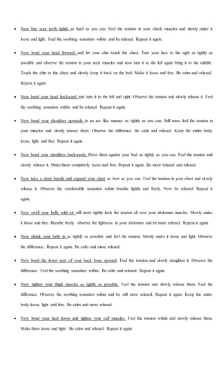  Now bite your teeth tightly as hard as you can. Feel the tension in your cheek muscles and slowly make it
loose and light. Feel the soothing sensation within and be relaxed. Repeat it again.
 Now bend your head forward and let your chin touch the chest. Turn your face to the right as tightly as
possible and observe the tension in your neck muscles and now turn it to the left again bring it to the middle.
Touch the chin to the chest and slowly keep it back on the bed. Make it loose and free. Be calm and relaxed.
Repeat it again.
 Now bend your head backward and turn it to the left and right. Observe the tension and slowly release it. Feel
the soothing sensation within and be relaxed. Repeat it again.
 Now bend your shoulders upwards in an arc like manner as tightly as you can. Still more feel the tension in
your muscles and slowly release them. Observe the difference. Be calm and relaxed. Keep the entire body
loose, light and free. Repeat it again.
 Now bend your shoulders backwards: Press them against your bed as tightly as you can. Feel the tension and
slowly release it. Make them completely loose and free. Repeat it again. Be more relaxed and relaxed.
 Now take a deep breath and expand your chest as best as you can. Feel the tension in your chest and slowly
release it. Observe the comfortable sensation within breathe lightly and freely. Now be relaxed. Repeat it
again.
 Now swell your belly with air still more tightly feels the tension all over your abdomen muscles. Slowly make
it loose and free. Breathe freely. observe the lightness in your abdomen and be more relaxed. Repeat it again.
 Now shrink your belly in as tightly as possible and feel the tension. Slowly make it loose and light. Observe
the difference. Repeat it again. Be calm and more relaxed.
 Now bend the lower part of your back bone upward. Feel the tension and slowly straighten it. Observe the
difference. Feel the soothing sensation within. Be calm and relaxed. Repeat it again.
 Now tighten your thigh muscles as tightly as possible. Feel the tension and slowly release them. Feel the
difference. Observe the soothing sensation within and be still more relaxed. Repeat it again. Keep the entire
body loose, light and free. Be calm and more relaxed.
 Now bend your heel down and tighten your calf muscles. Feel the tension within and slowly release them.
Make them loose and light. Be calm and relaxed. Repeat it again.
 