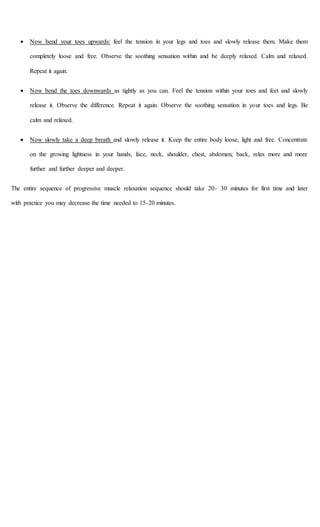  Now bend your toes upwards: feel the tension in your legs and toes and slowly release them. Make them
completely loose and free. Observe the soothing sensation within and be deeply relaxed. Calm and relaxed.
Repeat it again.
 Now bend the toes downwards as tightly as you can. Feel the tension within your toes and feet and slowly
release it. Observe the difference. Repeat it again. Observe the soothing sensation in your toes and legs. Be
calm and relaxed.
 Now slowly take a deep breath and slowly release it. Keep the entire body loose, light and free. Concentrate
on the growing lightness in your hands, face, neck, shoulder, chest, abdomen, back, relax more and more
further and further deeper and deeper.
The entire sequence of progressive muscle relaxation sequence should take 20- 30 minutes for first time and later
with practice you may decrease the time needed to 15-20 minutes.
 