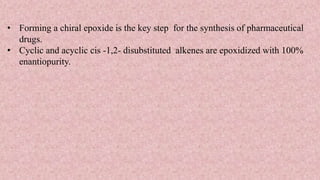 • Forming a chiral epoxide is the key step for the synthesis of pharmaceutical
drugs.
• Cyclic and acyclic cis -1,2- disubstituted alkenes are epoxidized with 100%
enantiopurity.
 