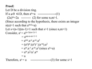 Proof:
Let D be a division ring.
If a 0 D, then an=a -----------------(1)
(2a)m=2a --------- (2) for some n,m>1.
(Since according to the hypothesis, there exists an integer
n(a)>1 such that an(a)=a)
Let s=(n-1)(m-1)+1 such that s>1 (since n,m>1)
Consider, as = a(n-1)(m-1)+1
= anm-n-m+1+1
= anm.a-n.a-m.a2
= (an)m.(an)-1.(a-m).a2
= am.a-1.a-m.a2 (since an=a)
= am.a2/a1.am
= a
Therefore, as = a -------------------(3) for some s>1
 
 