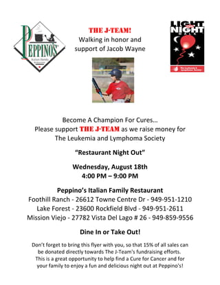 THE J-TEAM!
                     Walking in honor and
                    support of Jacob Wayne




           Become A Champion For Cures…
  Please support THE J-TEAM as we raise money for
         The Leukemia and Lymphoma Society
                    “Restaurant Night Out”
                   Wednesday, August 18th
                     4:00 PM – 9:00 PM
          Peppino’s Italian Family Restaurant
Foothill Ranch ‐ 26612 Towne Centre Dr ‐ 949‐951‐1210
   Lake Forest ‐ 23600 Rockfield Blvd ‐ 949‐951‐2611
Mission Viejo ‐ 27782 Vista Del Lago # 26 ‐ 949‐859‐9556
                      Dine In or Take Out!
 Don’t forget to bring this flyer with you, so that 15% of all sales can
   be donated directly towards The J‐Team's fundraising efforts.  
  This is a great opportunity to help find a Cure for Cancer and for
   your family to enjoy a fun and delicious night out at Peppino's!
 
