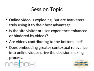 Session Topic
• Online video is exploding. But are marketers
  truly using it to their best advantage.
• Is the site visitor or user-experience enhanced
  or hindered by videos?
• Are videos contributing to the bottom line?
• Does embedding greater contextual relevance
  into online videos drive the decision making
  process.
 