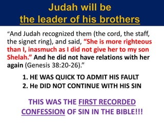 “And Judah recognized them (the cord, the staff,
the signet ring), and said, “She is more righteous
than I, inasmuch as I did not give her to my son
Shelah.” And he did not have relations with her
again (Genesis 38:20-26).”
1. HE WAS QUICK TO ADMIT HIS FAULT
2. He DID NOT CONTINUE WITH HIS SIN
THIS WAS THE FIRST RECORDED
CONFESSION OF SIN IN THE BIBLE!!!
 