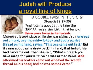 “And it came about at the time she
(TAMAR) was giving birth, that behold,
there were twins in her womb.
Moreover, it took place while she was giving birth, one put
out a hand, and the midwife took and tied a scarlet
thread on his hand, saying, “This one came out first.” But
it came about as he drew back his hand, that behold his
brother came out. Then she said, “What a breach you
have made for yourself!” So he was named Perez. And
afterward his brother came out who had the scarlet
thread on his hand; and he was named Zerah.”
A DOUBLE TWIST IN THE STORY
(Genesis 38:27-30)
 