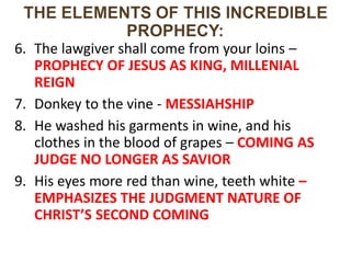 6. The lawgiver shall come from your loins –
PROPHECY OF JESUS AS KING, MILLENIAL
REIGN
7. Donkey to the vine - MESSIAHSHIP
8. He washed his garments in wine, and his
clothes in the blood of grapes – COMING AS
JUDGE NO LONGER AS SAVIOR
9. His eyes more red than wine, teeth white –
EMPHASIZES THE JUDGMENT NATURE OF
CHRIST’S SECOND COMING
 
