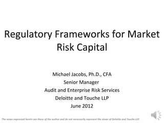 Regulatory Frameworks for Market
             Risk Capital

                                        Michael Jacobs, Ph.D., CFA
                                             Senior Manager
                                     Audit and Enterprise Risk Services
                                         Deloitte and Touche LLP
                                                June 2012

The views expressed herein are those of the author and do not necessarily represent the views of Deloitte and Touche LLP.
 