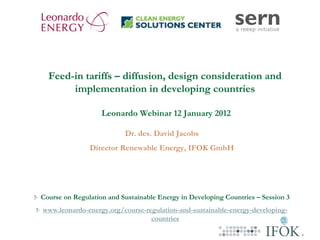 Feed-in tariffs – diffusion, design consideration and
       implementation in developing countries

                   Leonardo Webinar 12 January 2012

                          Dr. des. David Jacobs
               Director Renewable Energy, IFOK GmbH




Course on Regulation and Sustainable Energy in Developing Countries – Session 3
www.leonardo-energy.org/course-regulation-and-sustainable-energy-developing-
                                 countries
 
