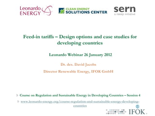 Feed-in tariffs – Design options and case studies for
                   developing countries

                   Leonardo Webinar 26 January 2012

                          Dr. des. David Jacobs
               Director Renewable Energy, IFOK GmbH




Course on Regulation and Sustainable Energy in Developing Countries – Session 4
www.leonardo-energy.org/course-regulation-and-sustainable-energy-developing-
                                 countries
 