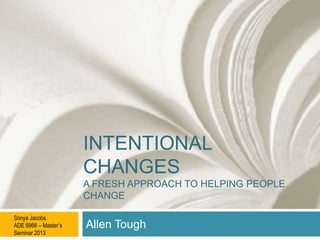 INTENTIONAL
CHANGES
A FRESH APPROACH TO HELPING PEOPLE
CHANGE
Sonya Jacobs
ADE 6966 – Master’s
Seminar 2013

Allen Tough

 