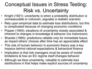Conceptual Issues in Stress Testing:
Risk vs. Uncertainty
• Knight (1921): uncertainty is when a probability distribution is
unmeasurable or unknown, arguably a realistic scenario
• Rely upon empirical data to estimate loss distributions, but this
is complicated because of changing economic conditions
• Popper (1945): situations of uncertainty closely associated &
inherent to changes in knowledge & behavior (no historicism)
• Shackle (1990): predictions reliable only for immediate future,
as impact others’ choices after time has an appreciable effect
• This role of human behavior in economic theory was a key
impetus behind rational expectations & behavioral finance
• Implication is that risk managers must be aware of model
limitations & how an EC regime itself changes behavior
• Although we face uncertainty, valuable to estimate loss
distributions in that helps make explicit sources of uncertainty
 