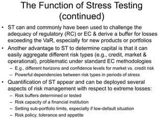 The Function of Stress Testing
(continued)
• ST can and commonly have been used to challenge the
adequacy of regulatory (RC) or EC & derive a buffer for losses
exceeding the VaR, especially for new products or portfolios
• Another advantage to ST to determine capital is that it can
easily aggregate different risk types (e.g., credit, market &
operational), problematic under standard EC methodologies
– E.g., different horizons and confidence levels for market vs. credit risk
– Powerful dependencies between risk types in periods of stress
• Quantification of ST appear and can be deployed several
aspects of risk management with respect to extreme losses:
– Risk buffers determined or tested
– Risk capacity of a financial institution
– Setting sub-portfolio limits, especially if low-default situation
– Risk policy, tolerance and appetite
 