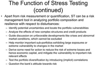 The Function of Stress Testing
(continued)
• Apart from risk measurement or quantification, ST can be a risk
management tool in analyzing portfolio composition and
resilience with respect to disturbances:
– Identify potential uncertainties and locate the portfolio vulnerabilities
– Analyze the effects of new complex structures and credit products
– Guide discussion on unfavorable developments like crises and abnormal
market conditions, which cannot be excluded
– Help monitor important sub-portfolios exhibiting large exposures or
extreme vulnerability to changes in the market
– Derive some need for action to reduce the risk of extreme losses and
hence economic capital, and mitigate the vulnerability to important risk
relevant effects
– Test the portfolio diversification by introducing (implicit) correlations
– Question the bank’s attitude towards risk
 