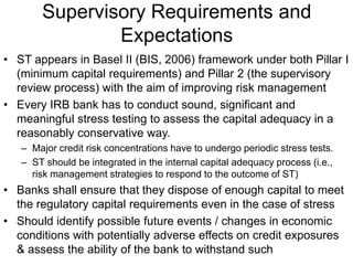 Supervisory Requirements and
Expectations
• ST appears in Basel II (BIS, 2006) framework under both Pillar I
(minimum capital requirements) and Pillar 2 (the supervisory
review process) with the aim of improving risk management
• Every IRB bank has to conduct sound, significant and
meaningful stress testing to assess the capital adequacy in a
reasonably conservative way.
– Major credit risk concentrations have to undergo periodic stress tests.
– ST should be integrated in the internal capital adequacy process (i.e.,
risk management strategies to respond to the outcome of ST)
• Banks shall ensure that they dispose of enough capital to meet
the regulatory capital requirements even in the case of stress
• Should identify possible future events / changes in economic
conditions with potentially adverse effects on credit exposures
& assess the ability of the bank to withstand such
 