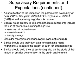 Supervisory Requirements and
Expectations (continued)
• A quantification of the impact on the parameters probability of
default (PD), loss given default (LGD), exposure at default
(EAD) as well as rating migrations is required
• Special notes on how to implement these requirements include
the use of scenarios including things like:
– economic or industry downturn
– market-risk events
– liquidity shortage
• Consider recession scenarios (worst-case not required)
• Banks should use their own data for estimating rating
migrations & integrate the insight of such for external ratings
• Banks should build their stress testing also on the study of the
impact of smaller deterioration in the credit environment
 