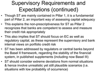 Supervisory Requirements and
Expectations (continued)
• Though ST are mainly contained in Pillar 1, it is a fundamental
part of Pillar 2, an important way of assessing capital adequacy
• This explains the non-prescriptiveness for ST as Pillar 2
recognizes that banks are competent to assess and measure
their credit risk appropriately
• This also implies that ST should focus on EC as well as
regulatory capital, as these represent the supervisory and bank
internal views on portfolio credit risk
• ST has been addressed by regulators or central banks beyond
the Basel II framework, regarding the stability of the financial
system, in published supplements (including now Basel III)
• ST should consider extreme deviations from normal situations
& hence involve unrealistic yet still plausible scenarios (i.e.
situations with low probability of occurrence)
 