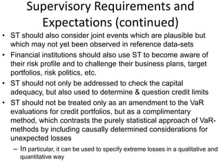 Supervisory Requirements and
Expectations (continued)
• ST should also consider joint events which are plausible but
which may not yet been observed in reference data-sets
• Financial institutions should also use ST to become aware of
their risk profile and to challenge their business plans, target
portfolios, risk politics, etc.
• ST should not only be addressed to check the capital
adequacy, but also used to determine & question credit limits
• ST should not be treated only as an amendment to the VaR
evaluations for credit portfolios, but as a complimentary
method, which contrasts the purely statistical approach of VaR-
methods by including causally determined considerations for
unexpected losses
– In particular, it can be used to specify extreme losses in a qualitative and
quantitative way
 