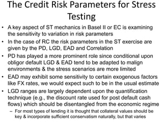The Credit Risk Parameters for Stress
Testing
• A key aspect of ST mechanics in Basel II or EC is examining
the sensitivity to variation in risk parameters
• In the case of RC the risk parameters in the ST exercise are
given by the PD, LGD, EAD and Correlation
• PD has played a more prominent role since conditional upon
obligor default LGD & EAD tend to be adapted to malign
environments & the stress scenarios are more limited
• EAD may exhibit some sensitivity to certain exogenous factors
like FX rates, we would expect such to be in the usual estimate
• LGD ranges are largely dependent upon the quantification
technique (e.g., the discount rate used for post default cash
flows) which should be disentangled from the economic regime
– For most types of lending it is thought that collateral values should be
key & incorporate sufficient conservatism naturally, but that varies
 