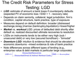 The Credit Risk Parameters for Stress
Testing: LGD
• LGD: estimate of amount a bank loses if counterparty defaults
(expected PV of economic loss / EAD = 1 - recovery rate)
• Depends on claim seniority, collateral, legal jurisdiction, firm’s
condition, capital structure, bank practice, type of exposure
• Measures depend on default definition: broader (distressed
exchange,reneg.)/narrow (bankruptcy,liquidation)->lower/higher
• Market vs. workout LGD: prices of defaulted debt shortly after
default vs. realized discounted ultimate recoveries to resolution
• LGDs on instruments tends to be either very high (sub /
unsecured debt) or very low (secured bond/loan) - “bimodal”
• Downturn LGD: intuition & evidence that should be elevated in
economic downturns –mixed evidence & role of bank practice
• Note differences across different types of lending (e.g.,
enterprise value & debt markets is particular large corporate)
1 RecoveryRate
Discounted Recoveries
LGD=1- EAD
Discounted Direct & Indirect Workout Costs
 