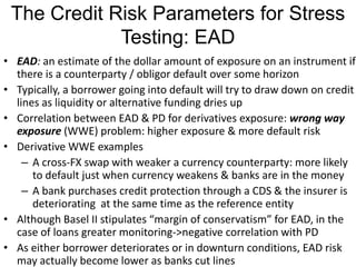 The Credit Risk Parameters for Stress
Testing: EAD
• EAD: an estimate of the dollar amount of exposure on an instrument if
there is a counterparty / obligor default over some horizon
• Typically, a borrower going into default will try to draw down on credit
lines as liquidity or alternative funding dries up
• Correlation between EAD & PD for derivatives exposure: wrong way
exposure (WWE) problem: higher exposure & more default risk
• Derivative WWE examples
– A cross-FX swap with weaker a currency counterparty: more likely
to default just when currency weakens & banks are in the money
– A bank purchases credit protection through a CDS & the insurer is
deteriorating at the same time as the reference entity
• Although Basel II stipulates “margin of conservatism” for EAD, in the
case of loans greater monitoring->negative correlation with PD
• As either borrower deteriorates or in downturn conditions, EAD risk
may actually become lower as banks cut lines
 