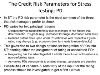The Credit Risk Parameters for Stress
Testing: PD
• In ST the PD risk parameter is the most common of the three
that risk managers prefer to shock
• PD varies for two principal reasons
– Obligors may be rated differently due to changes in risk factors that
determine the PD grade (e.g., increased leverage, decreased cash flow)
– Realized default rates upon which PD estimates with respect to a given
rating may change (e.g., economic downturn leads to more defaults)
• This gives rise to two design options for integration of PDs into
ST: altering either the assignment of rating or associated PDs
– Re-grading has the advantage that it admits the inclusion of transitions to
non-performing loans
– As varying PDs corresponds to a rating change, up-grades are possible
• Possibilities of variance & sensitivity of the input for the rating
process should be investigated to get a first estimate
 
