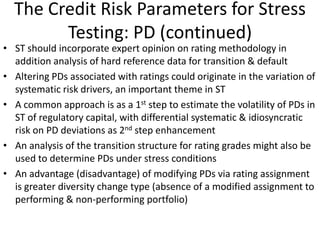 The Credit Risk Parameters for Stress
Testing: PD (continued)
• ST should incorporate expert opinion on rating methodology in
addition analysis of hard reference data for transition & default
• Altering PDs associated with ratings could originate in the variation of
systematic risk drivers, an important theme in ST
• A common approach is as a 1st step to estimate the volatility of PDs in
ST of regulatory capital, with differential systematic & idiosyncratic
risk on PD deviations as 2nd step enhancement
• An analysis of the transition structure for rating grades might also be
used to determine PDs under stress conditions
• An advantage (disadvantage) of modifying PDs via rating assignment
is greater diversity change type (absence of a modified assignment to
performing & non-performing portfolio)
 
