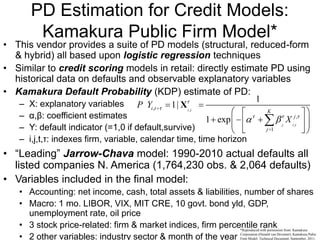 PD Estimation for Credit Models:
Kamakura Public Firm Model*
• This vendor provides a suite of PD models (structural, reduced-form
& hybrid) all based upon logistic regression techniques
• Similar to credit scoring models in retail: directly estimate PD using
historical data on defaults and observable explanatory variables
• Kamakura Default Probability (KDP) estimate of PD:
– X: explanatory variables
– α,β: coefficient estimates
– Y: default indicator (=1,0 if default,survive)
– i,j,t,τ: indexes firm, variable, calendar time, time horizon
,
,
,
,
1
1
1|
1 exp
i t
j i t
i t
K
j
j
P Y
X
X
• “Leading” Jarrow-Chava model: 1990-2010 actual defaults all
listed companies N. America (1,764,230 obs. & 2,064 defaults)
• Variables included in the final model:
• Accounting: net income, cash, total assets & liabilities, number of shares
• Macro: 1 mo. LIBOR, VIX, MIT CRE, 10 govt. bond yld, GDP,
unemployment rate, oil price
• 3 stock price-related: firm & market indices, firm percentile rank
• 2 other variables: industry sector & month of the year
*Reproduced with permission from: Kamakura
Corporation (Donald van Deventer), Kamakura Pubic
Firm Model: Technical Document, September, 2011.
 