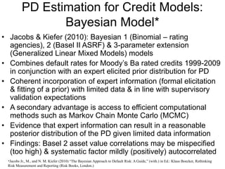 PD Estimation for Credit Models:
Bayesian Model*
• Jacobs & Kiefer (2010): Bayesian 1 (Binomial – rating
agencies), 2 (Basel II ASRF) & 3-parameter extension
(Generalized Linear Mixed Models) models
• Combines default rates for Moody’s Ba rated credits 1999-2009
in conjunction with an expert elicited prior distribution for PD
• Coherent incorporation of expert information (formal elicitation
& fitting of a prior) with limited data & in line with supervisory
validation expectations
• A secondary advantage is access to efficient computational
methods such as Markov Chain Monte Carlo (MCMC)
• Evidence that expert information can result in a reasonable
posterior distribution of the PD given limited data information
• Findings: Basel 2 asset value correlations may be mispecified
(too high) & systematic factor mildly (positively) autocorrelated
*Jacobs Jr., M., and N. M. Kiefer (2010) “The Bayesian Approach to Default Risk: A Guide,” (with.) in Ed.: Klaus Boecker, Rethinking
Risk Measurement and Reporting (Risk Books, London.)
 