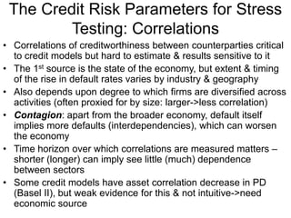 The Credit Risk Parameters for Stress
Testing: Correlations
• Correlations of creditworthiness between counterparties critical
to credit models but hard to estimate & results sensitive to it
• The 1st source is the state of the economy, but extent & timing
of the rise in default rates varies by industry & geography
• Also depends upon degree to which firms are diversified across
activities (often proxied for by size: larger->less correlation)
• Contagion: apart from the broader economy, default itself
implies more defaults (interdependencies), which can worsen
the economy
• Time horizon over which correlations are measured matters –
shorter (longer) can imply see little (much) dependence
between sectors
• Some credit models have asset correlation decrease in PD
(Basel II), but weak evidence for this & not intuitive->need
economic source
 