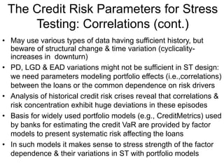 The Credit Risk Parameters for Stress
Testing: Correlations (cont.)
• May use various types of data having sufficient history, but
beware of structural change & time variation (cyclicality-
increases in downturn)
• PD, LGD & EAD variations might not be sufficient in ST design:
we need parameters modeling portfolio effects (i.e.,correlations)
between the loans or the common dependence on risk drivers
• Analysis of historical credit risk crises reveal that correlations &
risk concentration exhibit huge deviations in these episodes
• Basis for widely used portfolio models (e.g., CreditMetrics) used
by banks for estimating the credit VaR are provided by factor
models to present systematic risk affecting the loans
• In such models it makes sense to stress strength of the factor
dependence & their variations in ST with portfolio models
 