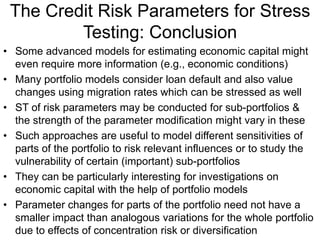 The Credit Risk Parameters for Stress
Testing: Conclusion
• Some advanced models for estimating economic capital might
even require more information (e.g., economic conditions)
• Many portfolio models consider loan default and also value
changes using migration rates which can be stressed as well
• ST of risk parameters may be conducted for sub-portfolios &
the strength of the parameter modification might vary in these
• Such approaches are useful to model different sensitivities of
parts of the portfolio to risk relevant influences or to study the
vulnerability of certain (important) sub-portfolios
• They can be particularly interesting for investigations on
economic capital with the help of portfolio models
• Parameter changes for parts of the portfolio need not have a
smaller impact than analogous variations for the whole portfolio
due to effects of concentration risk or diversification
 