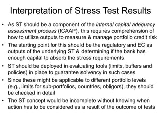 Interpretation of Stress Test Results
• As ST should be a component of the internal capital adequacy
assessment process (ICAAP), this requires comprehension of
how to utilize outputs to measure & manage portfolio credit risk
• The starting point for this should be the regulatory and EC as
outputs of the underlying ST & determining if the bank has
enough capital to absorb the stress requirements
• ST should be deployed in evaluating tools (limits, buffers and
policies) in place to guarantee solvency in such cases
• Since these might be applicable to different portfolio levels
(e.g., limits for sub-portfolios, countries, obligors), they should
be checked in detail
• The ST concept would be incomplete without knowing when
action has to be considered as a result of the outcome of tests
 