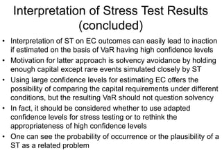 Interpretation of Stress Test Results
(concluded)
• Interpretation of ST on EC outcomes can easily lead to inaction
if estimated on the basis of VaR having high confidence levels
• Motivation for latter approach is solvency avoidance by holding
enough capital except rare events simulated closely by ST
• Using large confidence levels for estimating EC offers the
possibility of comparing the capital requirements under different
conditions, but the resulting VaR should not question solvency
• In fact, it should be considered whether to use adapted
confidence levels for stress testing or to rethink the
appropriateness of high confidence levels
• One can see the probability of occurrence or the plausibility of a
ST as a related problem
 