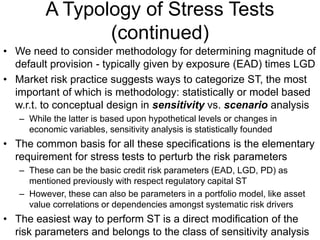 A Typology of Stress Tests
(continued)
• We need to consider methodology for determining magnitude of
default provision - typically given by exposure (EAD) times LGD
• Market risk practice suggests ways to categorize ST, the most
important of which is methodology: statistically or model based
w.r.t. to conceptual design in sensitivity vs. scenario analysis
– While the latter is based upon hypothetical levels or changes in
economic variables, sensitivity analysis is statistically founded
• The common basis for all these specifications is the elementary
requirement for stress tests to perturb the risk parameters
– These can be the basic credit risk parameters (EAD, LGD, PD) as
mentioned previously with respect regulatory capital ST
– However, these can also be parameters in a portfolio model, like asset
value correlations or dependencies amongst systematic risk drivers
• The easiest way to perform ST is a direct modification of the
risk parameters and belongs to the class of sensitivity analysis
 